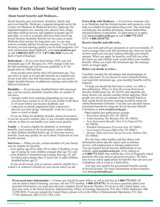 4Form SSA-7005-OL (01/14)
Some Facts About Social Security
About Social Security and Medicare...
Social Security pays retirement, disability, family and
survivors benefits. Medicare, a separate program run by the
Centers for Medicare & Medicaid Services, helps pay for
inpatient hospital care, nursing care, doctors' fees, drugs,
and other medical services and supplies to people age 65
and older, as well as to people who have been receiving
Social Security disability benefits for two years or more.
Medicare does not pay for long-term care, so you may
want to consider options for private insurance. Your Social
Security covered earnings qualify you for both programs. For
more information about Medicare, visit www.medicare.gov
or call 1-800-633-4227 (TTY 1-877-486-2048 if you are
deaf or hard of hearing).
Retirement — If you were born before 1938, your full
retirement age is 65. Because of a 1983 change in the law,
the full retirement age will increase gradually to 67 for
people born in 1960 and later.
Some people retire before their full retirement age. You
can retire as early as 62 and take benefits at a reduced rate.
If you work after your full retirement age, you can receive
higher benefits because of additional earnings and credits for
delayed retirement.
Disability — If you become disabled before full retirement
age, you can receive disability benefits after six months if
you have:
— enough credits from earnings (depending on your age,
you must have earned six to 20 of your credits in the three
to 10 years before you became disabled); and
— a physical or mental impairment that's expected to
prevent you from doing "substantial" work for a year or
more or result in death.
If you are filing for disability benefits, please let us know
if you are on active military duty or are a recently discharged
veteran, so that we can handle your claim more quickly.
Family — If you're eligible for disability or retirement
benefits, your current or divorced spouse, minor children
or adult children disabled before age 22 also may receive
benefits. Each may qualify for up to about 50 percent of your
benefit amount.
Survivors — When you die, certain members of your family
may be eligible for benefits:
—your spouse age 60 or older (50 or older if disabled, or any
age if caring for your children younger than age 16); and
—your children if unmarried and younger than age 18, still
in school and younger than 19 years old, or adult children
disabled before age 22.
If you are divorced, your ex-spouse could be eligible for a
widow's or widower's benefit on your record when you die.
Extra Help with Medicare — If you know someone who
is on Medicare and has limited income and resources, extra
help is available for prescription drug costs. The extra help
can help pay the monthly premiums, annual deductibles
and prescription co-payments. To learn more or to apply,
visit www.socialsecurity.gov or call 1-800-772-1213
(TTY 1-800-325-0778).
Receive benefits and still work...
You can work and still get retirement or survivors benefits. If
you're younger than your full retirement age, there are limits
on how much you can earn without affecting your benefit
amount. When you apply for benefits, we'll tell you what
the limits are and whether work would affect your monthly
benefits. When you reach full retirement age, the earnings
limits no longer apply.
Before you decide to retire...
Carefully consider the advantages and disadvantages of
early retirement. If you choose to receive benefits before
you reach full retirement age, your monthly benefits will be
reduced.
To help you decide the best time to retire, we offer a
free publication, When To Start Receiving Retirement
Benefits (Publication No. 05-10147), that identifies the
many factors you should consider before applying. Most
people can receive an estimate of their benefit based on
their actual Social Security earnings record by using our
online Retirement Estimator. You also can calculate future
retirement benefits by using the Social Security Benefit
Calculators at www.socialsecurity.gov.
Other helpful free publications include:
— Retirement Benefits (No. 05-10035)
— Understanding The Benefits (No. 05-10024)
— Your Retirement Benefit: How It Is Figured (No.
05-10070)
— Windfall Elimination Provision (No. 05-10045)
— Government Pension Offset (No. 05-10007)
— Identity Theft And Your Social Security Number (No.
05-10064)
We also have other leaflets and fact sheets with
information about specific topics such as military
service, self-employment or foreign employment.
You can request Social Security publications at our
website, www.socialsecurity.gov, or by calling us
at 1-800-772-1213. Our website has a list of frequently asked
questions that may answer questions you have. We have
easy-to-use online applications for benefits that can save you
a telephone call or a trip to a field office.
You may also qualify for government benefits outside
of Social Security. For more information on these benefits,
visit www.govbenefits.gov.
If you need more information — Contact any Social Security office, or call us toll-free at 1-800-772-1213. (If
you are deaf or hard of hearing, you may call our TTY number, 1-800-325-0778.) If you have questions about your
personal information, you must provide your complete Social Security Number. If you are in the United States, you
also may write to the Social Security Administration, Office of Earnings Operations, P.O. Box 33026, Baltimore, MD
21290-3026. If you are outside the United States, please write to the Office of International Operations, P.O. Box
17769, Baltimore, MD 21235-7769, USA.
 