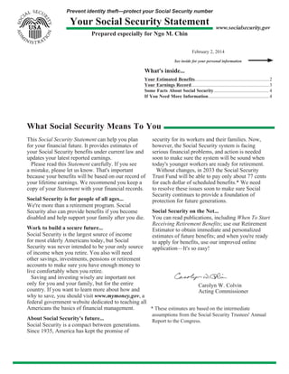 Prevent identity theft—protect your Social Security number
Your Social Security Statement
Prepared especially for Ngo M. Chin
www.socialsecurity.gov
February 2, 2014
See inside for your personal information
What's inside...
Your Estimated Benefits...............................................................2
Your Earnings Record..................................................................3
Some Facts About Social Security............................................... 4
If You Need More Information....................................................4
What Social Security Means To You
This Social Security Statement can help you plan
for your financial future. It provides estimates of
your Social Security benefits under current law and
updates your latest reported earnings.
Please read this Statement carefully. If you see
a mistake, please let us know. That's important
because your benefits will be based on our record of
your lifetime earnings. We recommend you keep a
copy of your Statement with your financial records.
Social Security is for people of all ages...
We're more than a retirement program. Social
Security also can provide benefits if you become
disabled and help support your family after you die.
Work to build a secure future...
Social Security is the largest source of income
for most elderly Americans today, but Social
Security was never intended to be your only source
of income when you retire. You also will need
other savings, investments, pensions or retirement
accounts to make sure you have enough money to
live comfortably when you retire.
Saving and investing wisely are important not
only for you and your family, but for the entire
country. If you want to learn more about how and
why to save, you should visit www.mymoney.gov, a
federal government website dedicated to teaching all
Americans the basics of financial management.
About Social Security's future...
Social Security is a compact between generations.
Since 1935, America has kept the promise of
security for its workers and their families. Now,
however, the Social Security system is facing
serious financial problems, and action is needed
soon to make sure the system will be sound when
today's younger workers are ready for retirement.
Without changes, in 2033 the Social Security
Trust Fund will be able to pay only about 77 cents
for each dollar of scheduled benefits.* We need
to resolve these issues soon to make sure Social
Security continues to provide a foundation of
protection for future generations.
Social Security on the Net...
You can read publications, including When To Start
Receiving Retirement Benefits; use our Retirement
Estimator to obtain immediate and personalized
estimates of future benefits; and when you're ready
to apply for benefits, use our improved online
application—It's so easy!
Carolyn W. Colvin
Acting Commissioner
* These estimates are based on the intermediate
assumptions from the Social Security Trustees' Annual
Report to the Congress.
 