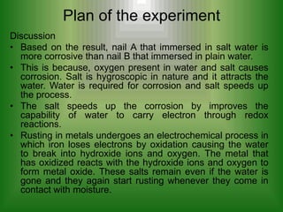 Plan of the experiment
Discussion
• Based on the result, nail A that immersed in salt water is
  more corrosive than nail B that immersed in plain water.
• This is because, oxygen present in water and salt causes
  corrosion. Salt is hygroscopic in nature and it attracts the
  water. Water is required for corrosion and salt speeds up
  the process.
• The salt speeds up the corrosion by improves the
  capability of water to carry electron through redox
  reactions.
• Rusting in metals undergoes an electrochemical process in
  which iron loses electrons by oxidation causing the water
  to break into hydroxide ions and oxygen. The metal that
  has oxidized reacts with the hydroxide ions and oxygen to
  form metal oxide. These salts remain even if the water is
  gone and they again start rusting whenever they come in
  contact with moisture.
 