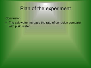 Plan of the experiment
Conclusion
• The salt water increase the rate of corrosion compare
  with plain water.
 