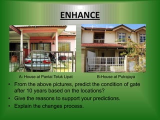 ENHANCE




    A- House at Pantai Teluk Lipat   B-House at Putrajaya
• From the above pictures, predict the condition of gate
  after 10 years based on the locations?
• Give the reasons to support your predictions.
• Explain the changes process.
 