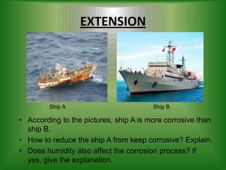 EXTENSION




         Ship A                         Ship B

• According to the pictures, ship A is more corrosive than
  ship B.
• How to reduce the ship A from keep corrosive? Explain.
• Does humidity also affect the corrosion process? If
  yes, give the explanation.
 