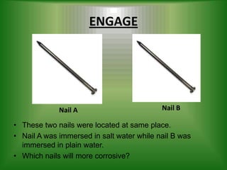 ENGAGE




             Nail A                        Nail B

• These two nails were located at same place.
• Nail A was immersed in salt water while nail B was
  immersed in plain water.
• Which nails will more corrosive?
 