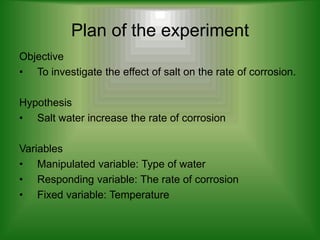 Plan of the experiment
Objective
• To investigate the effect of salt on the rate of corrosion.

Hypothesis
• Salt water increase the rate of corrosion

Variables
• Manipulated variable: Type of water
• Responding variable: The rate of corrosion
• Fixed variable: Temperature
 
