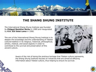 THE SHANG SHUNG INSTITUTE The International Shang Shung Institute was founded by ChögyalNamkhaiNorbu in 1989 and inaugurated by H.H. XIV Dalai Lama in 1990.  The aim of the International Shang Shung Institute is to deepen the knowledge and the understanding of Tibetan cultural tradition in its religious, historical, philosophical, artistic, medical, and social aspects in order to contribute to the survival and preservation of this ancient culture.  Aware of the risk of losing the precious heritage that Tibetan culture represents, the Shang Shung Institute focuses on initiatives that are aimed at diffusing information about Tibetan culture, thus helping to ensure its survival. 
