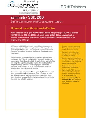 symmetry SSI5200
Self-install Indoor WiMAX subscriber station

Universal, versatile and cost-effective
At the subscriber end of your WiMAX network resides the symmetry SSI5200—a universal
(802.16-2004 or 802.16e-2005), self-install indoor WiMAX SS that provides fixed or
nomadic access to voice, Internet and advanced multimedia service connections in an
elegant, compact design.


SR Telecom’s SSI5200 self-install indoor SS provides carriers a          Fixed or nomadic access to
quick, easy and cost-efficient way to deliver a full range of revenue-   full range of voice, Internet
generating WiMAX services—including VoIP, high-speed Internet,           and multimedia services
streaming multimedia and online gaming—to subscribers within             Compact, fully integrated
their network.                                                           design ideal for residential
                                                                         or SME subscribers
Perfectly-suited for your residential subscribers or home-based          Quick and simple installation
businesses, the SSI5200 can be quickly and easily installed by a         using a sophisticated, web-based
technician or the end-user thanks to its sophisticated user interface    user interface and integrated
and integrated signal quality LED display. The SSI5200’s fully           signal quality display
integrated design features a built-in high-gain antenna to
maximize signal strength in an NLOS environment while still              Supports end-user or
supporting the use of an external antenna.                               professional Installations
                                                                         Optimized CAPEX—carriers
And since it supports symmetryMX and symmetryMXe, the industry’s         can provide a full range of
most advanced WiMAX air interfaces, SSI5200 offers all basic             revenue generating services
and advanced WiMAX features—including Space-time Coding,                 in a cost efficient unit
sub-channeling, advanced QoS and antenna diversity—to optimize           Supports symmetryMX and
the use of your valuable spectrum                                        symmetryMXe, the industry’s
                                                                         most advanced WiMAX air
                                                                         interfaces




                 w w w. s r t e l e c o m . c o m
 