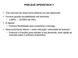 POR QUE OPENSTACK ?
● Traz recursos de cloud como públicas em seu datacenter
● Fornece grande escalabilidade sob demanda
– 1,000's → 10,000's de VM's
● É Aberto!
– Fornece flexibilidade para customizar e interagir
● Desenvolvimento Aberto = maior interação “velocidade de features”
– Features e Funções para atender a sua demanda, mais rápido ao
mercado sobre o software proprietário
 