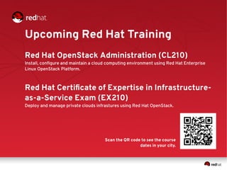 Upcoming Red Hat Training
Red Hat OpenStack Administration (CL210)
Install, configure and maintain a cloud computing environment using Red Hat Enterprise
Linux OpenStack Platform.
Red Hat Certificate of Expertise in Infrastructure-
as-a-Service Exam (EX210)
Deploy and manage private clouds infrastures using Red Hat OpenStack.
Scan the QR code to see the course
dates in your city.
 
