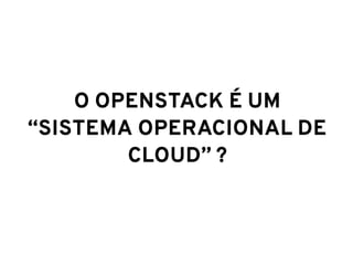 O OPENSTACK É UM
“SISTEMA OPERACIONAL DE
CLOUD” ?
 