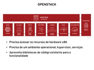 OPENSTACK
● Precisa acessar os recursos de hardware x86
● Precisa de um ambiente operacional, hypervisor, serviços
● Aproveita bibliotecas de código existente para a
funcionalidade
 