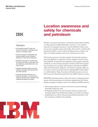 IBM Sales and Distribution                                                                                     Chemical and Petroleum
Solution Brief




                                                             Location awareness and
                                                             safety for chemicals
                                                             and petroleum
                                                             Workers, contractors and visitors to chemicals and petroleum facilities
                Highlights                                   are often exposed to highly ﬂammable, corrosive or even explosive
                                                             materials. In emergency situations, it may be difficult to locate every-
            ●   Automatically identify, locate and           one on-site to quickly evacuate the facility. The need for a solution that
                account for workers, contractors and
                visitors in hazardous areas                  provides the ability to track workers and physical assets, improve the
                                                             safety of working conditions and secure restricted areas is clear.
            ●   Track the location of employees and
                physical assets during emergency
                situations for fast rescue operations        The location awareness and safety solution for chemicals and petro-
                                                             leum from IBM gives companies real-time visibility into the location
            ●   Strengthen security by monitoring all
                entry and exit traffic in restricted zones
                                                             and availability of personnel and equipment during regular operating
                and detecting unauthorized entry into        conditions as well as during emergency situations. Real-time monitor-
                secure areas                                 ing of employees by inserting radio frequency identiﬁcation (RFID)
            ●   Integrate employee safety and asset          chips into identiﬁcation badges for non-intrusive tracking enables res-
                tracking information with security, HR       cue teams to locate personnel faster by utilizing RFID readers linked
                and other systems                            to mobile handsets. Maps, ﬂoor plans and facility layouts are also on
            ●   Increase operational efficiency by           hand to put the information gained from the RFID readers in context.
                tracking the location, movement and
                usage of valuable tools, equipment and       IBM RFID technology delivers safety and value by making operations
                materials throughout the facility
                                                             smarter with instrumentation for decision making based on live data.
                                                             During emergency situations you’ll see the difference RFID makes by:

                                                             ●   Monitoring employee, contractor and visitor movement through
                                                                 potentially dangerous zones.
                                                             ●   Isolating personnel and rescuer locations during emergencies by
                                                                 matching signals from identiﬁcation badges to site plan coordinates.
                                                             ●   Amplifying rescue efforts and preventing additional problems with
                                                                 fast evacuations enabled by live tracking.
 