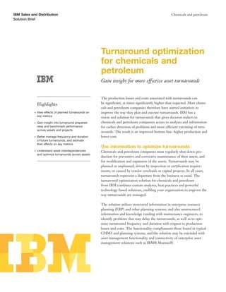 IBM Sales and Distribution                                                                              Chemicals and petroleum
Solution Brief




                                                         Turnaround optimization
                                                         for chemicals and
                                                         petroleum
                                                         Gain insight for more effective asset turnarounds


                                                         The production losses and costs associated with turnarounds can
                Highlights                               be signiﬁcant, at times signiﬁcantly higher than expected. Most chemi-
                                                         cals and petroleum companies therefore have started initiatives to
            ●   View effects of planned turnarounds on   improve the way they plan and execute turnarounds. IBM has a
                key metrics                              vision and solution for turnarounds that gives decision makers in
            ●   Gain insight into turnaround prepared-   chemicals and petroleum companies access to analyses and information
                ness and benchmark performance           for earlier detection of problems and more efficient executing of turn-
                across assets and projects
                                                         arounds. The result is an improved bottom line: higher production and
            ●   Better manage frequency and duration     lower cost.
                of future turnarounds, and estimate
                their effects on key metrics
                                                         Use information to optimize turnarounds
            ●   Understand asset interdependencies       Chemicals and petroleum companies must regularly shut down pro-
                and optimize turnarounds across assets
                                                         duction for preventive and corrective maintenance of their assets, and
                                                         for modiﬁcation and expansion of the assets. Turnarounds may be
                                                         planned or unplanned; driven by inspection or certiﬁcation require-
                                                         ments; or caused by vendor overhauls or capital projects. In all cases,
                                                         turnarounds represent a departure from the business as usual. The
                                                         turnaround optimization solution for chemicals and petroleum
                                                         from IBM combines custom analyses, best practices and powerful
                                                         technology-based solutions, enabling your organization to improve the
                                                         way turnarounds are managed.

                                                         The solution utilizes structured information in enterprise resource
                                                         planning (ERP) and other planning systems, and also unstructured
                                                         information and knowledge residing with maintenance engineers, to
                                                         identify problems that may delay the turnarounds, as well as to opti-
                                                         mize turnaround frequency and duration with respect to production
                                                         losses and costs. The functionality complements those found in typical
                                                         CMMS and planning systems, and the solution may be extended with
                                                         asset management functionality and connectivity of enterprise asset
                                                         management solutions such as IBM® Maximo®.
 