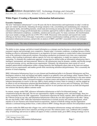 BRAllen Associates LLC                     Technology Strategy and Consulting
Bruce Allen, CEO   4 Laurel Crest Drive   Burlington, CT 06013   Phone: 860-673-3206 Fax: 860-673-3205


White Paper: Creating a Dynamic Information Infrastructure
Executive Summary
The term “information infrastructure” is over 40 years old, but its characteristics and requirements in today’s world are
quite new indeed. Specifically, federating all storage enterprise wide, consolidating and standardizing onto virtualized,
high-capacity media, and enabling dynamic, cloud-ready provisioning are among the major new IT challenges. Moreover,
continued explosive storage growth demands that a systematic approach be crafted to address the full spectrum of current
and future (information) compliance, availability, retention and security goals. For many customers, this transformation
must occur amidst a storage growth rate of 50%-70% CAGR. Discussions with customers and research into vendor
offerings are the basis of this white paper. It prescribes a customer transformation roadmap, profiles two customers’
information infrastructure journeys, and provides an analysis of IBM’s and EMC’s associated visions and strategies.

    Customer Quote: “The value of information is directly proportional to the information infrastructure that provides it.”


The ability to store, manage, and deliver trusted information as a strategic asset has become a critical enabler to making
customers smarter and increasingly more competitive. Despite today’s economic conditions, or perhaps because of them,
building an effective information infrastructure is an imperative for most companies to contain and/or reduce incremental
costs as the explosion in data growth continues. Recreating a production environment every time a new requirement
surfaces, often resulting in piecemeal, add-on capacity for every new application, is simply too expensive and time
consuming. To eliminate this cumbersome approach, storage must be unified within an information infrastructure that is
intelligent, instrumented, and interconnected. Moreover, the infrastructure must be dynamic, scalable, and flexible enough
to meet provisioning, service, and data access requirements. Ultimately, the infrastructure must consist of a set of
standard, pattern-based configurations within a storage hierarchy that intelligently places data on the least-cost medium
based on service requirements, and enables growth while maximizing utilization and performance. This is essentially the
promise of cloud computing.

IBM’s Information Infrastructure focus is a core element and foundational pillar in its Dynamic Infrastructure and New
Intelligence initiatives, both well defined and tightly coupled to an umbrella vision and strategy called “Smarter Planet.” It
is also important to remember that IBM has its own vast, internal infrastructure, and is transforming it in the same manner
prescribed to customers. IBM’s increased investment in solution centers and expertise to develop and test drive customer
solutions demonstrates its resolve in this area. IBM is clearly putting its money where its strategy is, and has stepped up
its efforts to roll out information solutions that blend hardware, software, new services and even financing. All of these
initiatives have become the basis for how IBM operates, and how its new products and services are built and integrated
into solutions that directly address customer needs.

In contrast, storage vendor EMC references information infrastructure as half of its bifurcated strategy,1 with
virtualization being the other half. The two are represented by slightly overlapping circles, and interestingly, these two
circles essentially mirror the EMC organization. Virtualization represents the mostly separate, albeit significant efforts of
the VMware Group on one side, and Information Infrastructure reflects the core disk organization on the other. Taking
this one step further, EMC subdivides Information Infrastructure to include security and content management, which
matches to its new business units formed based on acquisitions. Analysis of both the strategy and the organization
indicates a continued strong product focus, a stark contrast to IBM’s strategy that puts solutions first and products second.

A system vendor like IBM must take a bigger view, and its information infrastructure strategy and solutions portfolio
represent a significant shift in how customers are being serviced. The solution-centric view, combined with a complete
array of technology and services to address all aspects of what a customer needs, gives IBM a strong advantage over its

1
    EMC Strategic Forum 2009.
Creating a Dynamic Information Infrastructure                                                   Page 1
 