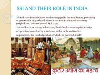 SSI AND THEIR ROLE IN INDIA
Small scale industrial units are those engaged in the manufacture, processing
or preservation of goods and whose investment in plant and machinery
(original cost) does not exceed Rs.1 crore.
A small scale or cottage industry may be defined as an enterprise or series
of operations carried on by a workman skilled in the craft on his
responsibility, the finished product of which, he markets himself”
 