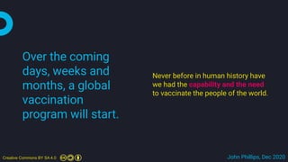 Creative Commons BY SA 4.0 John Phillips, Dec 2020
Over the coming
days, weeks and
months, a global
vaccination
program will start.
Never before in human history have
we had the capability and the need
to vaccinate the people of the world.
 