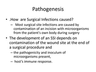 Pathogenesis
• .How are Surgical Infections caused?
– Most surgical site infections are caused by
contamination of an incision with microorganisms
from the patient's own body during surgery
• The development of an SSI depends on
contamination of the wound site at the end of
a surgical procedure and
– the pathogenicity and inoculum of
microorganisms present,
– host’s immune response.
 