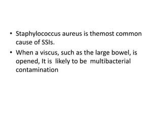• Staphylococcus aureus is themost common
cause of SSIs.
• When a viscus, such as the large bowel, is
opened, It is likely to be multibacterial
contamination
 
