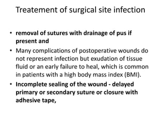 Treatement of surgical site infection
• removal of sutures with drainage of pus if
present and
• Many complications of postoperative wounds do
not represent infection but exudation of tissue
fluid or an early failure to heal, which is common
in patients with a high body mass index (BMI).
• Incomplete sealing of the wound - delayed
primary or secondary suture or closure with
adhesive tape,
 