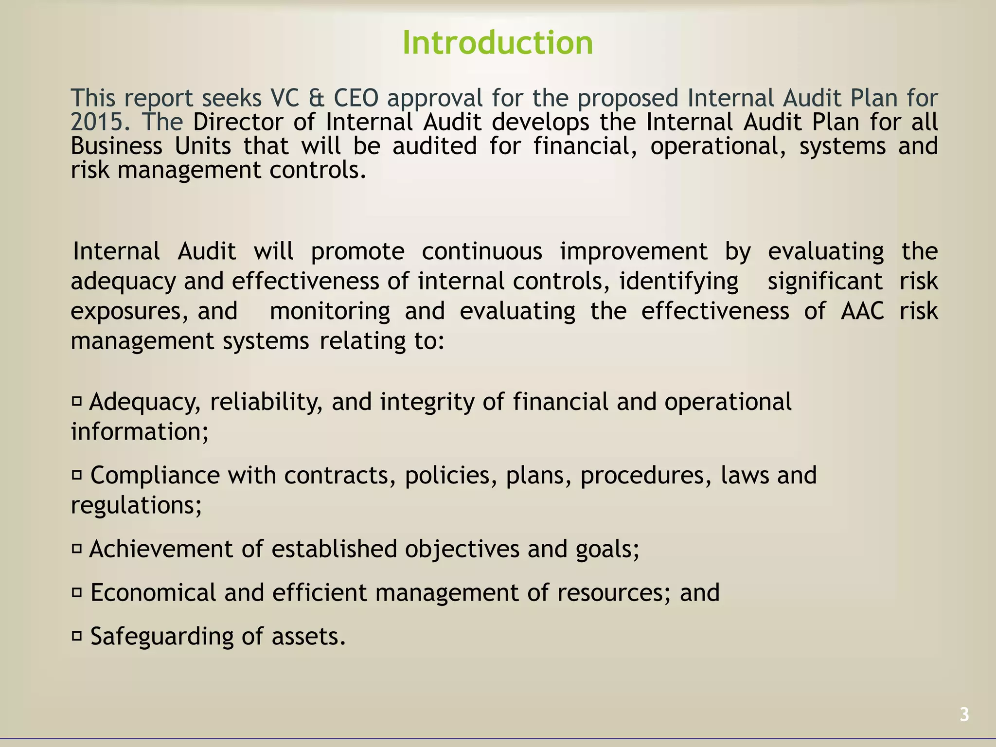 Introduction
This report seeks VC & CEO approval for the proposed Internal Audit Plan for
2015. The Director of Internal Audit develops the Internal Audit Plan for all
Business Units that will be audited for financial, operational, systems and
risk management controls.
Internal Audit will promote continuous improvement by evaluating the
adequacy and effectiveness of internal controls, identifying significant risk
exposures, and monitoring and evaluating the effectiveness of AAC risk
management systems relating to:
Adequacy, reliability, and integrity of financial and operational
information;
Compliance with contracts, policies, plans, procedures, laws and
regulations;
Achievement of established objectives and goals;
Economical and efficient management of resources; and
Safeguarding of assets.
3
 