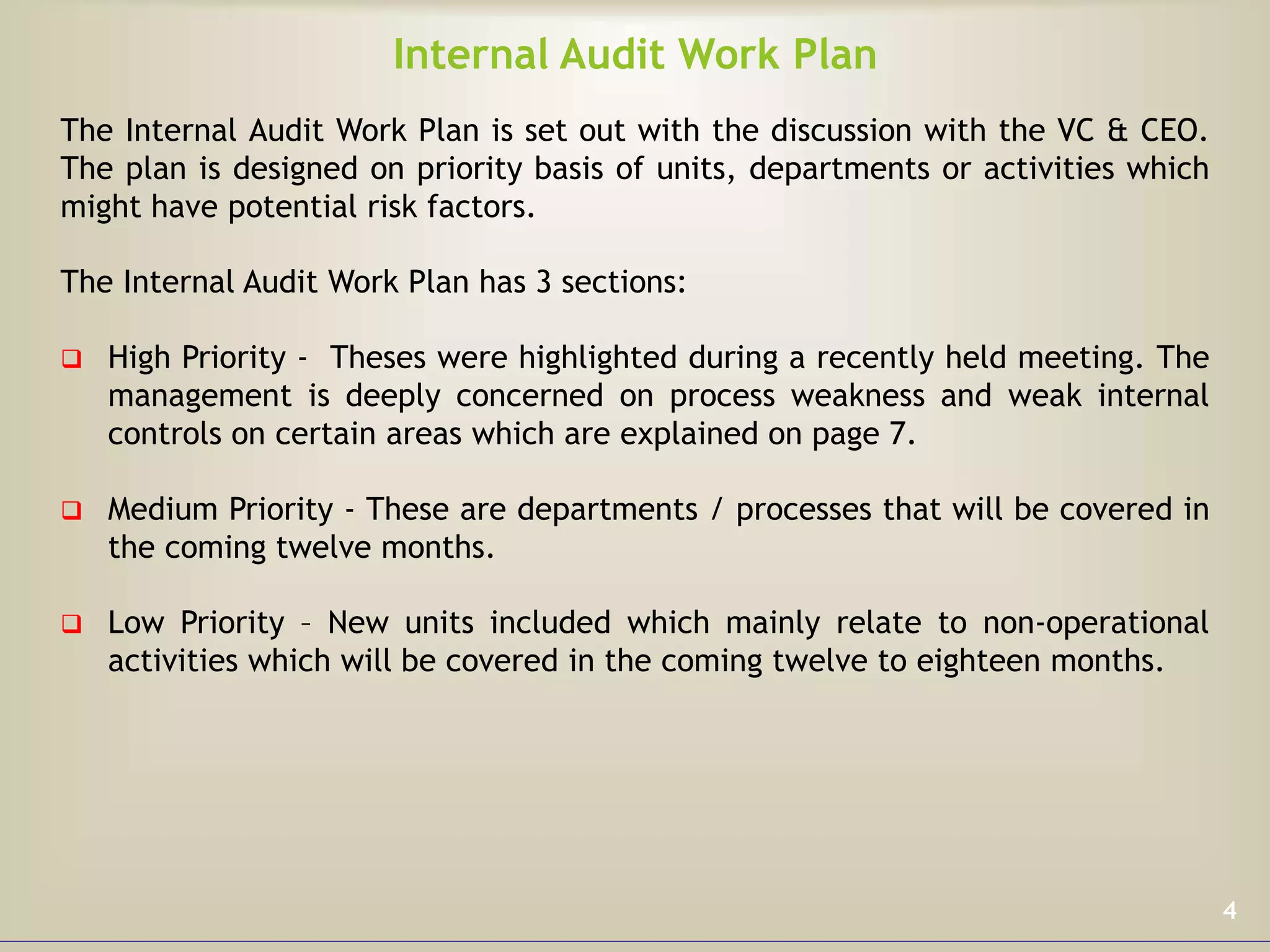 Internal Audit Work Plan
The Internal Audit Work Plan is set out with the discussion with the VC & CEO.
The plan is designed on priority basis of units, departments or activities which
might have potential risk factors.
The Internal Audit Work Plan has 3 sections:
 High Priority - Theses were highlighted during a recently held meeting. The
management is deeply concerned on process weakness and weak internal
controls on certain areas which are explained on page 7.
 Medium Priority - These are departments / processes that will be covered in
the coming twelve months.
 Low Priority – New units included which mainly relate to non-operational
activities which will be covered in the coming twelve to eighteen months.
4
 