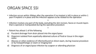 ORGAN SPACE SSI
• Infection occurs within 30days after the operation if no implant is left in place or within 1
year If implant is in place and the infection appears to be related to the operation
+
• Infection involves any part of the body, excluding the skin incision, fascia or muscle layers
that is opened or manipulated during the operative procedure
+
• Patient has atleast 1 of the following
a) Purulent drainage from drain placed into the organ/space
b) Organism isolated from aspetically obtained culture of fluid or tissue in the organ
soace
c) Abscess or other evidence of infectionfound on direct exam, during invasive procedure
or by histopathologic or exam or imaging test
d) Diagnosis of an organ/space infection by surgeon or attending physician
 