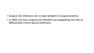 • Surgical site infections are a major problem in surgical practice.
• In 1992, the term surgical site infection was adopted by the CDC to
differentiate it from wound infections.
 