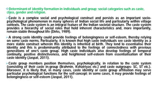 Determinant of identity formation in individuals and group; social categories such as caste,
class, gender and religion.
Caste is a complex social and psychological
psychological phenomenon in many spheres of
contexts. The caste system is an integral feature
provides a hierarchy of social roles that hold
remain stable throughout life (Dirks, 1989).
A strong caste identity could provide feelings
on some caste norms. Particularly, it is known that
more stable construct wherein this identity is inherited
identity and this is predominantly attributed to
generations of one’s caste group. High caste
continuity, positive distinctiveness, and heightened
caste identity (Jaspal, 2011).
Caste group members position themselves, psychologically,
(consisting of their caste in-group (Brahmin, Kshatriyas
Moreover, it is likely that, in many cases, caste
particular psychological functions for the self-concept
belongingness or self-esteem (Jaspal, 2011).
Determinant of identity formation in individuals and group; social categories such as caste,
psychological construct and persists as an important socio-
of Indian social life and particularly within village
feature of the Indian societal structure. The caste system
hold inherent characteristics and, more importantly,
of belongingness or self-esteem, thereby relying
that high caste individuals see caste identity as a
inherited at birth. They tend to essentialise their
to the feelings of connectedness with previous
individuals also develop feelings of temporal
heightened self-esteem from essentialisation of their
psychologically, in relation to the caste system
Kshatriyas etc.) and caste outgroups- SC, ST etc.).
caste identity or caste group affiliation may serve
concept; in some cases, it may provide feelings of
 