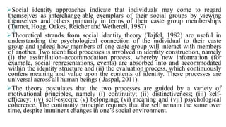 Social identity approaches indicate
themselves as interchange-able exemplars
themselves and others primarily in terms
(Turner, Hogg, Oakes, Reicher and Wetherell
Theoretical strands from social identity
understanding the psychological connection
group and indeed how members of one
of another. Two identified processes is involved
(i) the assimilation–accommodation process,
example, social representations, events)
within the identity structure and (ii) the
confers meaning and value upon the contents
universal across all human beings ( Jaspal
The theory postulates that the two
motivational principles, namely (i) continuity
efficacy; (iv) self-esteem; (v) belonging
coherence. The continuity principle requires
time, despite imminent changes in one’s
that individuals may come to regard
exemplars of their social groups by viewing
terms of their caste group memberships
Wetherell, 1987)
identity theory (Tajfel, 1982) are useful in
connection of the individual to their caste
one caste group will interact with members
involved in identity construction, namely
process, whereby new information (for
events) are absorbed into and accommodated
the evaluation process, which continuously
contents of identity. These processes are
Jaspal, 2011).
processes are guided by a variety of
continuity; (ii) distinctiveness; (iii) self-
belonging; (vi) meaning and (vii) psychological
requires that the self remain the same over
one’s social environment.
 