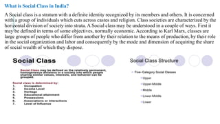 What is Social Class in India?
A Social class is a stratum with a definite identity recognized by its members and others. It is concerned
with a group of individuals which cuts across castes and religion. Class societies are
horizontal division of society into strata. A Social class may be
may be defined in terms of some objectives, normally economic. According to Karl Marx, classes are
large groups of people who differ from another by their relation to the means of production, by their role
in the social organization and labor and consequently by the mode and dimension of acquiring the share
of social wealth of which they dispose.
A Social class is a stratum with a definite identity recognized by its members and others. It is concerned
with a group of individuals which cuts across castes and religion. Class societies are characterized by the
Social class may be understood in a couple of ways. First it
may be defined in terms of some objectives, normally economic. According to Karl Marx, classes are
large groups of people who differ from another by their relation to the means of production, by their role
and consequently by the mode and dimension of acquiring the share
 