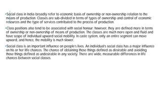 Social class in India broadly refer to economic basis of ownership or non
means of production. Classes are sub-divided in terms of types of ownership and control of economic
resources and the type of services contributed to the process of
Class positions also tend to be associated with social
of ownership or non-ownership of means of production. The
have scope of individual upward social mobility. In
upward, and hence, the mobility is much slower.
Social class is an important influence on people’s lives. An individual’s social class has a major influence
on his or her life chances. The chance of obtaining those things defined as desirable and avoiding
those things defined as undesirable in any society. There are wide, measurable differences in life
chances between social classes.
refer to economic basis of ownership or non-ownership relation to the
terms of types of ownership and control of economic
to the process of production.
positions also tend to be associated with social honour; however, they are defined more in terms
ownership of means of production. The classes are much more open and fluid and
have scope of individual upward social mobility. In caste system, only an entire segment can move
Social class is an important influence on people’s lives. An individual’s social class has a major influence
on his or her life chances. The chance of obtaining those things defined as desirable and avoiding
those things defined as undesirable in any society. There are wide, measurable differences in life
 