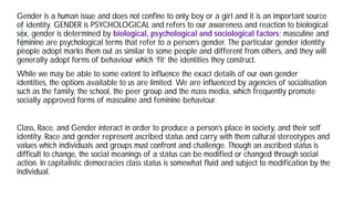 Gender is a human issue and does not confine to only boy or a girl
of identity. GENDER is PSYCHOLOGICAL and refers to our awareness and reaction to biological
sex, gender is determined by biological, psychological and sociological
feminine are psychological terms that refer to a person’s
people adopt marks them out as similar to some people and different from others, and they will
generally adopt forms of behaviour which ‘fit’ the identities they construct
While we may be able to some extent to influence the exact details of our own gender
identities, the options available to us are limited. We
such as the family, the school, the peer group and the mass media, which frequently promote
socially approved forms of masculine and feminine
Class, Race, and Gender interact in order to produce a person’s place in society, and their self
identity. Race and gender represent ascribed status and carry with them cultural stereotypes and
values which individuals and groups must confront and
difficult to change, the social meanings of a status can be modified or changed through social
action. In capitalistic democracies class status is somewhat fluid and subject to modification by the
individual.
Gender is a human issue and does not confine to only boy or a girl and it is an important source
is PSYCHOLOGICAL and refers to our awareness and reaction to biological
biological, psychological and sociological factors; masculine and
feminine are psychological terms that refer to a person’s gender. The particular gender identity
people adopt marks them out as similar to some people and different from others, and they will
which ‘fit’ the identities they construct.
While we may be able to some extent to influence the exact details of our own gender
We are influenced by agencies of socialisation
such as the family, the school, the peer group and the mass media, which frequently promote
socially approved forms of masculine and feminine behaviour.
, Race, and Gender interact in order to produce a person’s place in society, and their self
identity. Race and gender represent ascribed status and carry with them cultural stereotypes and
values which individuals and groups must confront and challenge. Though an ascribed status is
difficult to change, the social meanings of a status can be modified or changed through social
action. In capitalistic democracies class status is somewhat fluid and subject to modification by the
 