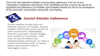 One of the most important transitions occurring during adolescence is the rise of
relationships in importance and influence. Peer relationships provide a context not
acquisition and maintenance of friendships and friendship networks but also
of key social skills, social problem solving skills, and
the most important transitions occurring during adolescence is the rise of peer
in importance and influence. Peer relationships provide a context not only for the
acquisition and maintenance of friendships and friendship networks but also for the development
of key social skills, social problem solving skills, and empathy.
 