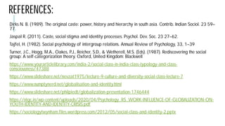 REFERENCES:
Dirks N. B. (1989). The original caste: power, history and hierarchy in south
77.
Jaspal R. (2011). Caste, social stigma and identity processes. Psychol. Dev. Soc. 23 27
Tajfel, H. (1982). Social psychology of intergroup relations. Annual Review of Psychology, 33,
Turner, J.C., Hogg, M.A., Oakes, P.J., Reicher, S.D., & Wetherell
group: A self-categorization theory. Oxford, United Kingdom:
https://www.yourarticlelibrary.com/india-2/social-class
consciousness/47388
https://www.slideshare.net/nevzat1975/lecture-9-culture
https://www.numptynerd.net/globalisation-and-identity.html
https://www.slideshare.net/philpiedt/globalization-presentation
https://ntgc.in/wp-content/uploads/2020/04/Psychology_RS_WORK
YOUTH-IDENTITY-AND-IDENTITY-CRISIS.pdf
https://sociologytwynham.files.wordpress.com/2012/05/social
N. B. (1989). The original caste: power, history and hierarchy in south asia. Contrib. Indian Sociol. 23 59–
R. (2011). Caste, social stigma and identity processes. Psychol. Dev. Soc. 23 27–62.
, H. (1982). Social psychology of intergroup relations. Annual Review of Psychology, 33, 1–39
Wetherell, M.S. (Eds). (1987). Rediscovering the social
categorization theory. Oxford, United Kingdom: Blackwell
class-in-india-class-typology-and-class-
culture-and-diversity-social-class-lecture-7
identity.html
presentation-1746444
content/uploads/2020/04/Psychology_RS_WORK-INFLUENCE-OF-GLOBALIZATION-ON-
sociologytwynham.files.wordpress.com/2012/05/social-class-and-identity-2.pptx
 
