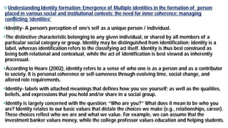 Understanding Identity formation: Emergence of Multiple identities in the formation of person
placed in various social and institutional contexts; the need for inner coherence; managing
conflicting ‘identities’
Identity- A person’s perception of one’s self as a unique person /
The distinctive characteristic belonging to any given individual, or shared by all members of a
particular social category or group. Identity may be distinguished from identification; identity is a
label, whereas identification refers to the classifying act itself. Identity is thus best construed as
being both relational and contextual, while the act of identification is best viewed as inherently
processual.
According to Hoare (2002), identity refers to a sense of who one is as a person and as a contributor
to society. It is personal coherence or self-sameness through evolving time, social change, and
altered role requirements.
Identity- labels with attached meanings that defines how you see yourself; as well as the qualities,
beliefs, and expressions that you hold and/or share in a social group.
Identity is largely concerned with the question: “Who are you?” What does it mean to be who you
are? Identity relates to our basic values that dictate the choices we make (e.g., relationships, career).
These choices reflect who we are and what we value. For example, we can assume that the
investment banker values money, while the college professor values education and helping students.
Understanding Identity formation: Emergence of Multiple identities in the formation of person
placed in various social and institutional contexts; the need for inner coherence; managing
person’s perception of one’s self as a unique person / individual.
distinctive characteristic belonging to any given individual, or shared by all members of a
may be distinguished from identification; identity is a
label, whereas identification refers to the classifying act itself. Identity is thus best construed as
being both relational and contextual, while the act of identification is best viewed as inherently
to Hoare (2002), identity refers to a sense of who one is as a person and as a contributor
sameness through evolving time, social change, and
labels with attached meanings that defines how you see yourself; as well as the qualities,
beliefs, and expressions that you hold and/or share in a social group.
Identity is largely concerned with the question: “Who are you?” What does it mean to be who you
are? Identity relates to our basic values that dictate the choices we make (e.g., relationships, career).
These choices reflect who we are and what we value. For example, we can assume that the
investment banker values money, while the college professor values education and helping students.
 