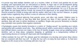 A person may hold multiple identities such as a teacher,
meanings and expectations that are internalized as
early adolescence is the differentiation of multiple selves
father, mother, close friends) with an awareness of
girl, While she was happy with her friends, she seemed
cheerful around her friends to being rude with her mother
people mature cognitively, they achieve a sense of coherence
Identity may be acquired indirectly from parents,
define themselves in terms of how they think their
worthless, they will come to define themselves as worthless
may remember more positive than negative statements
Psychologists assume that identity formation is a matter
and potential with available social roles . Thus, defining
most difficult choices a person ever makes. In the face
identities, such as drug abuse, compulsive shopping,
experiencing aliveness or staving off depression and
What constitute the true self? The ultimate goal for
that are consistent with their true self . To deny the
happiness in life means to live in harmony with one’s true
teacher, father, or friend. Each position has its own
as identity. A major task of self-development during
selves as a function of social context (e.g., self with
the potential contradictions. For e.g. A 16-year-old
seemed to be depressed, or she would switch from being
mother. which one is the real her? However, as young
coherence in their identity.
parents, peers, and other role models. Children come to
their parents see them. If their parents see them as
worthless. People who perceive themselves as likable
statements.
matter of “finding oneself” by matching one’s talents
defining oneself within a social world is among one of the
face of identity struggle, many end up adopting darker
shopping, or gambling, as a compensatory method of
meaninglessness.
for individuals is to develop and nurture those choices
true self is to deny the best within us. To find more
true self.
 