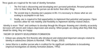 Three goals are required for the task of identity formation.
I. The first task is discovering and developing one’s personal potentials. Personal potentials
refer to those things that the person can do better than other things.
II. The second step is choosing one’s purpose in life. It is necessary to choose what we are
seeking to accomplish in our lives.
III. Finally, one is required to find opportunities to implement that potential and purpose. Open
societies allow for role mobility and flexibility to implement identity
Identity is never “final” and continues to develop through the lifespan. Knowing one’s identity accurately
increases self-esteem and reduces depression and anxiety. When people are doing what they think they
should be doing, they are happy
THEORY OF IDENTITY DEVELOPMENT/FORMATION
 Erikson was among the first theorists who introduced and elaborated
identity in adolescence (Adams & Marshall, 1996;
 James Marcia is another person who is credited for his significant
empirical investigations on identity formation (Adams, 1992)
goals are required for the task of identity formation.
first task is discovering and developing one’s personal potentials. Personal potentials
refer to those things that the person can do better than other things.
second step is choosing one’s purpose in life. It is necessary to choose what we are
, one is required to find opportunities to implement that potential and purpose. Open
societies allow for role mobility and flexibility to implement identity-related choices.
Identity is never “final” and continues to develop through the lifespan. Knowing one’s identity accurately
esteem and reduces depression and anxiety. When people are doing what they think they
THEORY OF IDENTITY DEVELOPMENT/FORMATION
Erikson was among the first theorists who introduced and elaborated important concepts related to
identity in adolescence (Adams & Marshall, 1996; Kroger, 2003).
James Marcia is another person who is credited for his significant contributions to broadening
empirical investigations on identity formation (Adams, 1992)
 