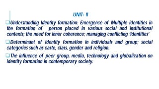 UNIT
Understanding Identity formation:
the formation of person placed
contexts; the need for inner coherence
Determinant of identity formation
categories such as caste, class, gender
The influence of peer group, media,
identity formation in contemporary society
UNIT- II
Emergence of Multiple identities in
in various social and institutional
coherence; managing conflicting ‘identities’
formation in individuals and group; social
gender and religion.
media, technology and globalization on
society.
 