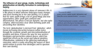 The influence of peer group, media, technology and
globalization on identity formation in contemporary
society.
Adolescence is a very dynamic phase of someone’s life. It
is the phase in which someone undergoes many changes
and starts forming his or her own identity. It is a phase
that for some youth brings a lot of good things and new
opportunities, other youth gets confused and
disorientated. This phase is not just dynamic, but also quite
complex, which becomes clear when defining youth and
unravelling their identities.
The term ‘globalisation’ is derived from ‘globalise’, which
means increasing interaction between nation states
through the economic growth and internationalisation
products and ideas. It paves the way for new western
ideologies and permeates cultural spaces, which has
significant effects on the social and cultural identities.
Globalisation, exhibited in the glittering multicultural
saturation, which is easily attracting the masses of third
world nations to praise new ideologies and to question
their own identity.
The influence of peer group, media, technology and
globalization on identity formation in contemporary
is a very dynamic phase of someone’s life. It
changes
and starts forming his or her own identity. It is a phase
of good things and new
just dynamic, but also quite
complex, which becomes clear when defining youth and
’, which
internationalisation of
western
ideologies and permeates cultural spaces, which has
and cultural identities.
, exhibited in the glittering multicultural
of third
world nations to praise new ideologies and to question
 