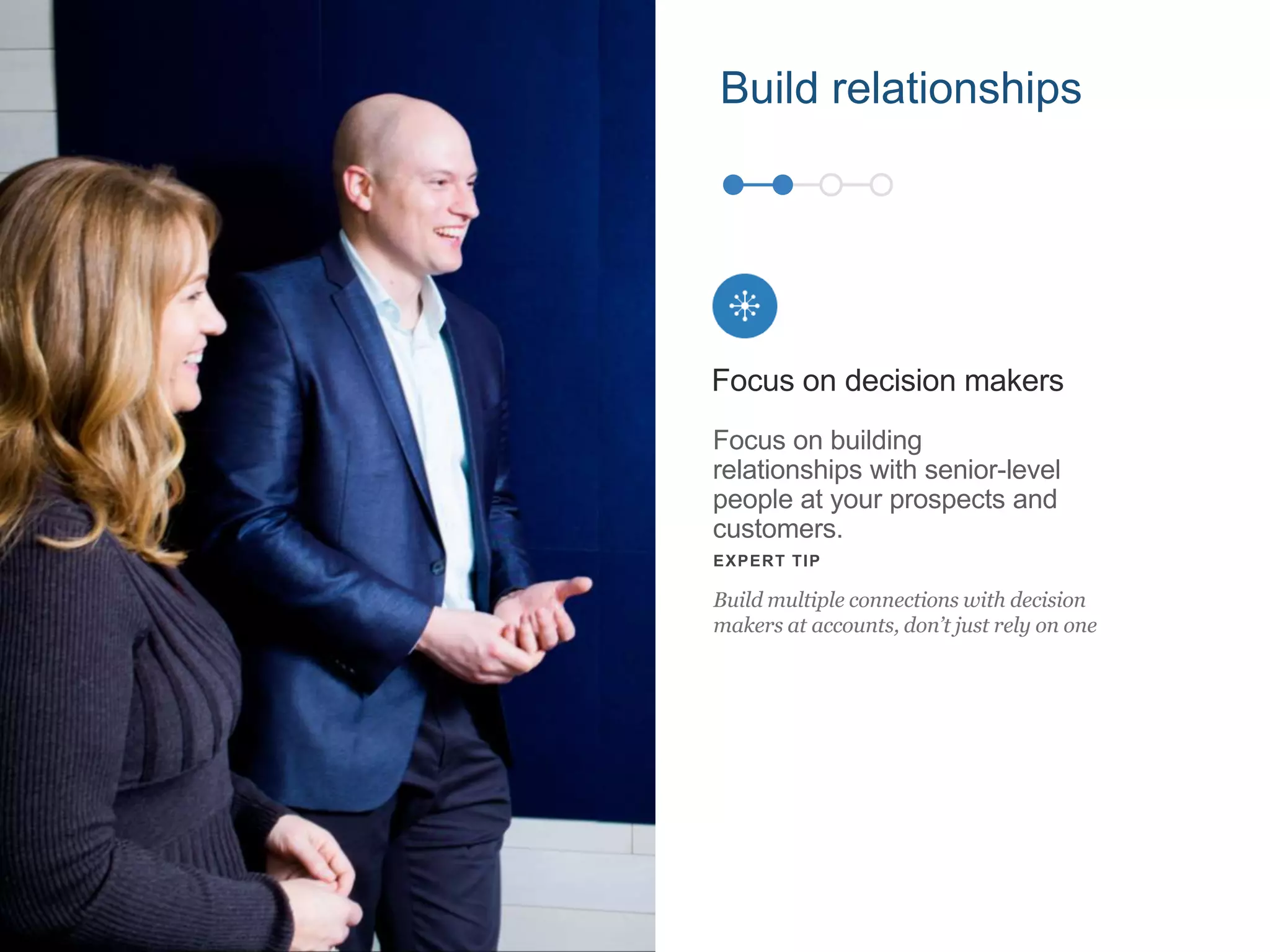 Focus on building
relationships with senior-level
people at your prospects and
customers.
Focus on decision makers
EXPERT TIP
Build multiple connections with decision
makers at accounts, don’t just rely on one
Build relationships
 