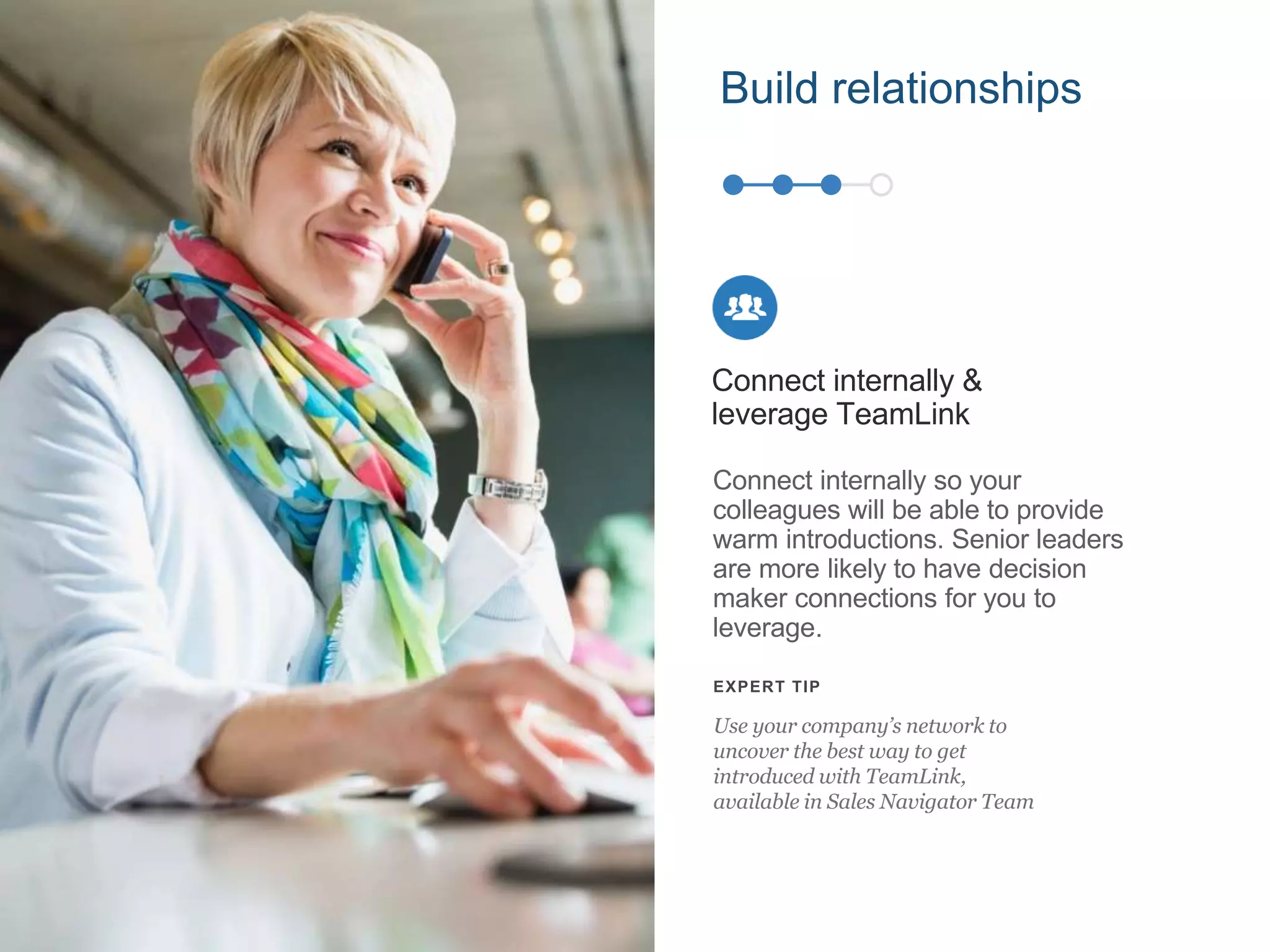 Connect internally so your
colleagues will be able to provide
warm introductions. Senior leaders
are more likely to have decision
maker connections for you to
leverage.
Connect internally &
leverage TeamLink
EXPERT TIP
Use your company’s network to
uncover the best way to get
introduced with TeamLink,
available in Sales Navigator Team
Build relationships
 