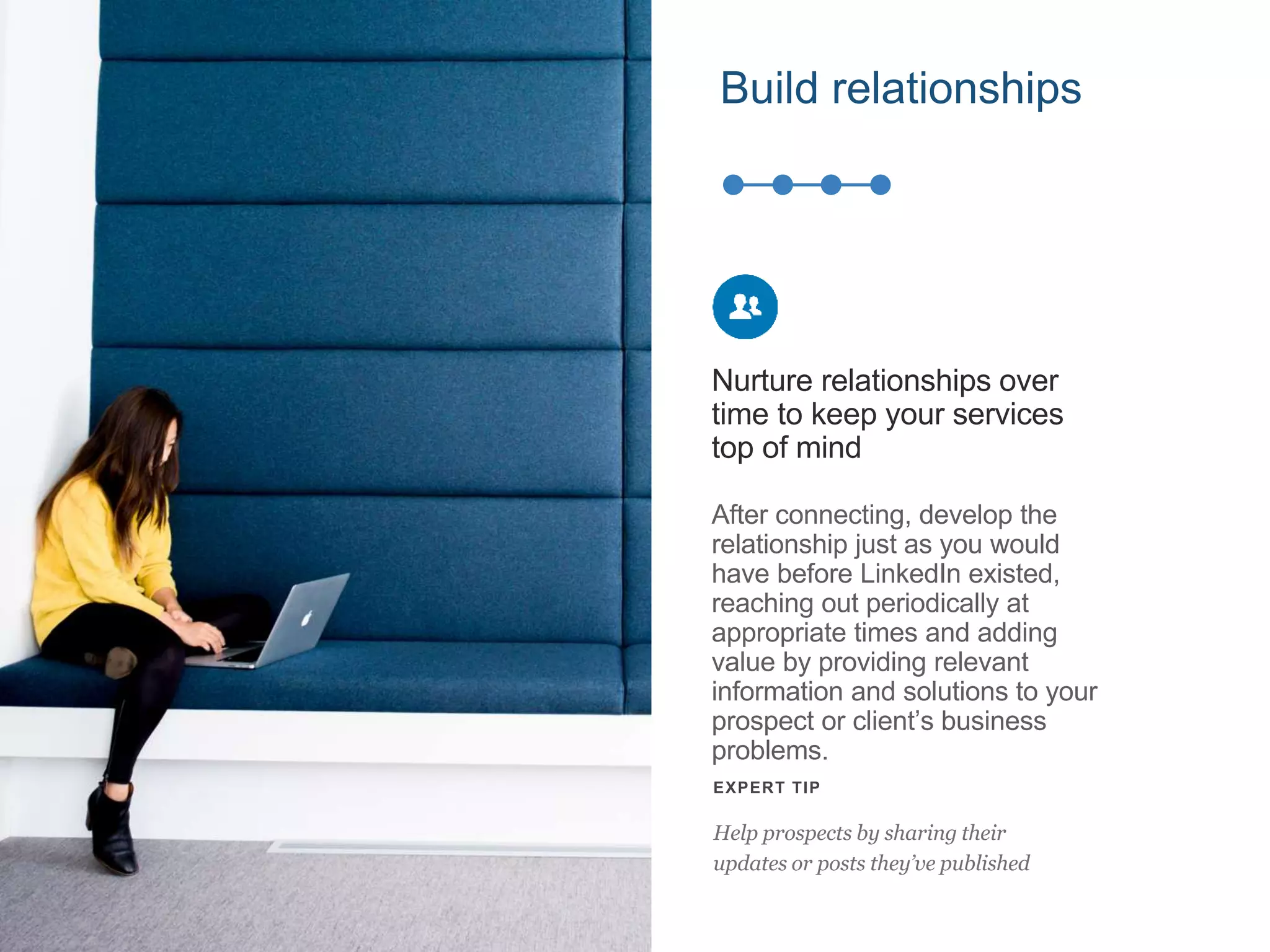 After connecting, develop the
relationship just as you would
have before LinkedIn existed,
reaching out periodically at
appropriate times and adding
value by providing relevant
information and solutions to your
prospect or client’s business
problems.
Nurture relationships over
time to keep your services
top of mind
EXPERT TIP
Help prospects by sharing their
updates or posts they’ve published
Build relationships
 