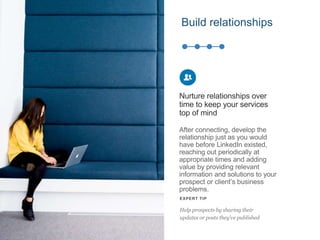 After connecting, develop the
relationship just as you would
have before LinkedIn existed,
reaching out periodically at
appropriate times and adding
value by providing relevant
information and solutions to your
prospect or client’s business
problems.
Nurture relationships over
time to keep your services
top of mind
EXPERT TIP
Help prospects by sharing their
updates or posts they’ve published
Build relationships
 
