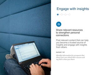 Post relevant content that can help
you become a trusted source of
insights and engage with insights
from others.
Share relevant resources
to strengthen personal
connections
EXPERT TIP
Identify information for prospects that
shows you care about their success and
tag them when you share
Engage with insights
 