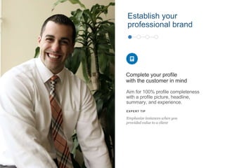 Aim for 100% profile completeness
with a profile picture, headline,
summary, and experience.
Complete your profile
with the customer in mind
EXPERT TIP
Emphasize instances when you
provided value to a client
Establish your
professional brand
 