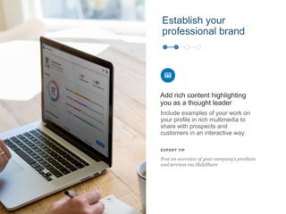 Establish your
professional brand
Include examples of your work on
your profile in rich multimedia to
share with prospects and
customers in an interactive way.
Add rich content highlighting
you as a thought leader
EXPERT TIP
Post an overview of your company’s products
and services via SlideShare
 
