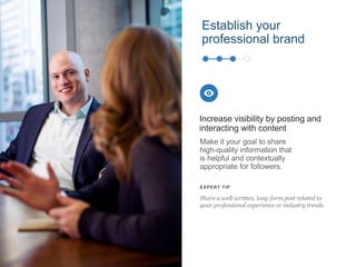 Establish your
professional brand
Make it your goal to share
high-quality information that
is helpful and contextually
appropriate for followers.
Increase visibility by posting and
interacting with content
EXPERT TIP
Share a well-written, long-form post related to
your professional experience or industry trends
 
