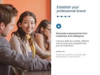 Establish your
professional brand
List your skills as a simple, efficient
way to show your prospects how
you can help them.
Generate endorsements from
customers and colleagues
EXPERT TIP
Endorsing connections on LinkedIn often
prompts them to return the favor
 