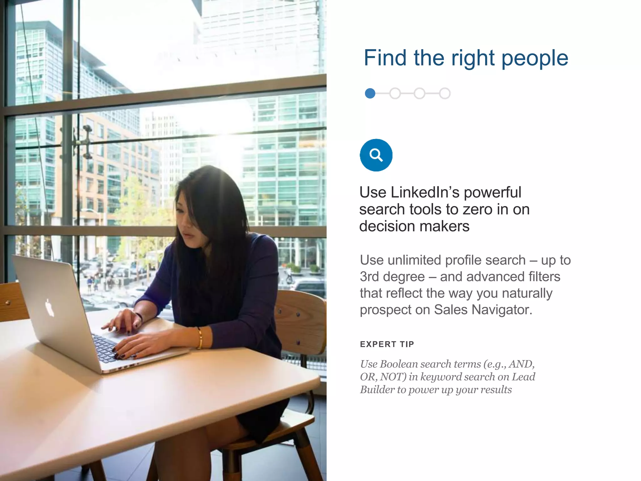 Use unlimited profile search – up to
3rd degree – and advanced filters
that reflect the way you naturally
prospect on Sales Navigator.
Use LinkedIn’s powerful
search tools to zero in on
decision makers
EXPERT TIP
Use Boolean search terms (e.g., AND,
OR, NOT) in keyword search on Lead
Builder to power up your results
Find the right people
 