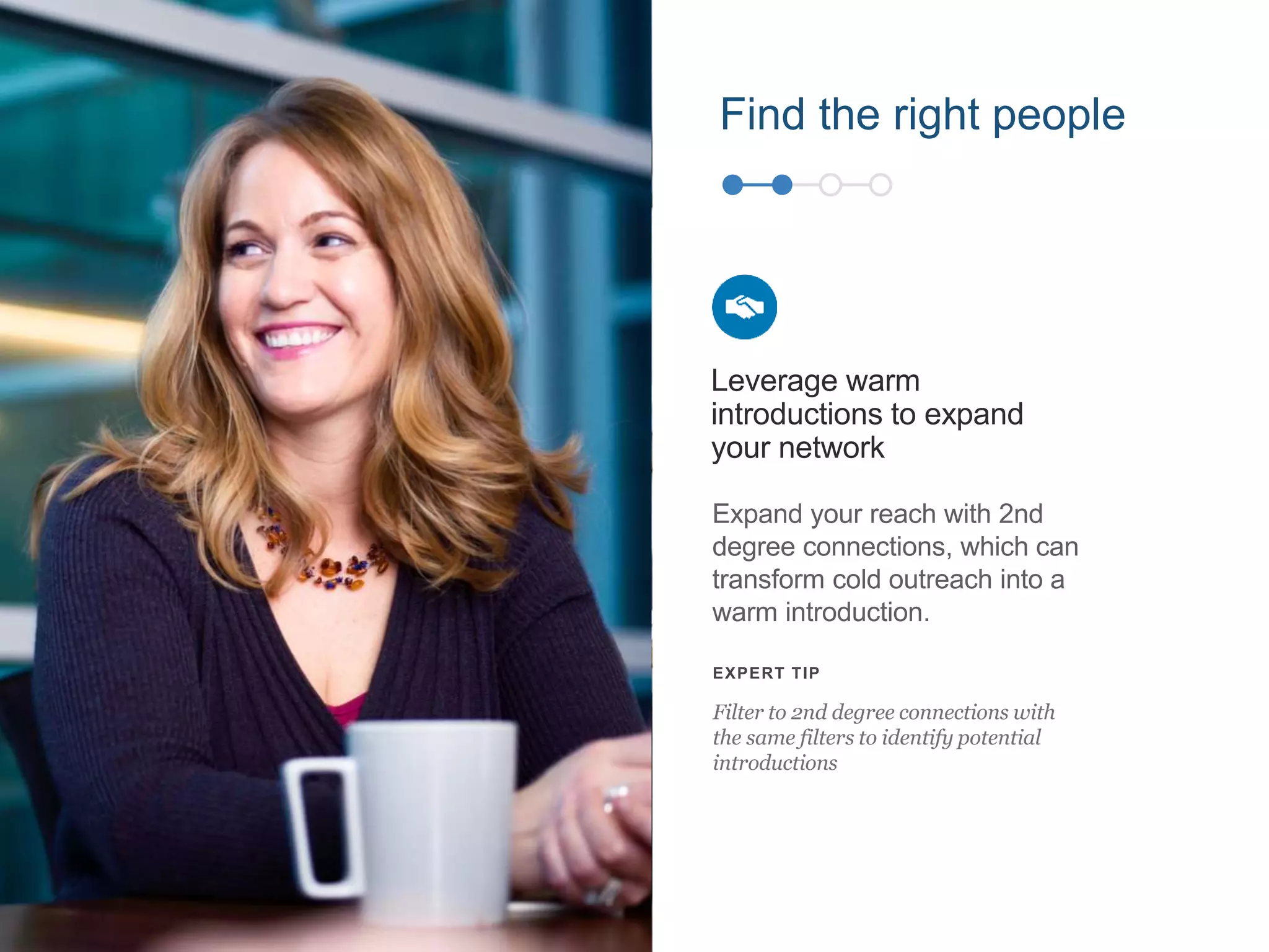 Find the right people
Expand your reach with 2nd
degree connections, which can
transform cold outreach into a
warm introduction.
Leverage warm
introductions to expand
your network
EXPERT TIP
Filter to 2nd degree connections with
the same filters to identify potential
introductions
 