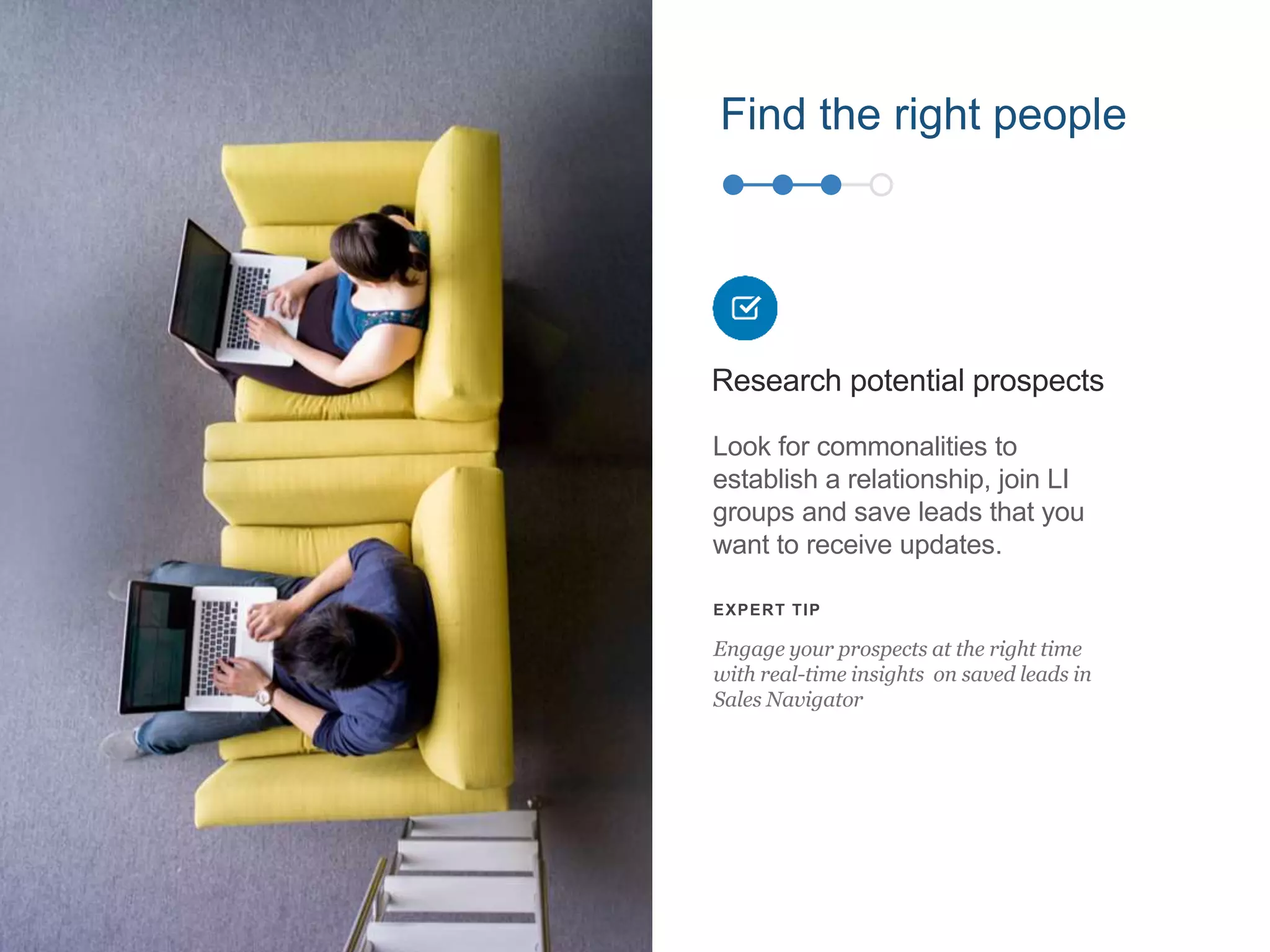 Find the right people
Look for commonalities to
establish a relationship, join LI
groups and save leads that you
want to receive updates.
Research potential prospects
EXPERT TIP
Engage your prospects at the right time
with real-time insights on saved leads in
Sales Navigator
 